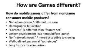 How are Games different?
How do mobile games differ from non-game
consumer mobile products?
• Not action-driven / different use case
• Demographic bifurcation
• “Content” is different than “feature set”
• Longer development lead-times before launch
• No “network moats” / more susceptible to cloning
• Well-defined, perennial “archetypes”
• Long history for comparison
 