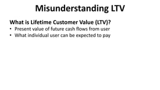 Misunderstanding LTV
What is Lifetime Customer Value (LTV)?
• Present value of future cash flows from user
• What individual user can be expected to pay
 
