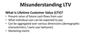 Misunderstanding LTV
What is Lifetime Customer Value (LTV)?
• Present value of future cash flows from user
• What individual user can be expected to pay
• Can be aggregated over various dimensions (demographic
characteristics / early user behavior)
• Marketing metric
 