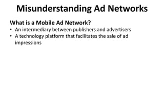 Misunderstanding Ad Networks
What is a Mobile Ad Network?
• An intermediary between publishers and advertisers
• A technology platform that facilitates the sale of ad
impressions
 