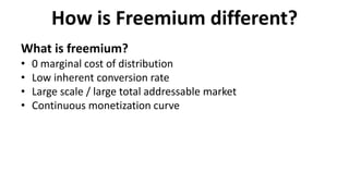 How is Freemium different?
What is freemium?
• 0 marginal cost of distribution
• Low inherent conversion rate
• Large scale / large total addressable market
• Continuous monetization curve
 