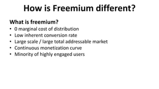 How is Freemium different?
What is freemium?
• 0 marginal cost of distribution
• Low inherent conversion rate
• Large scale / large total addressable market
• Continuous monetization curve
• Minority of highly engaged users
 