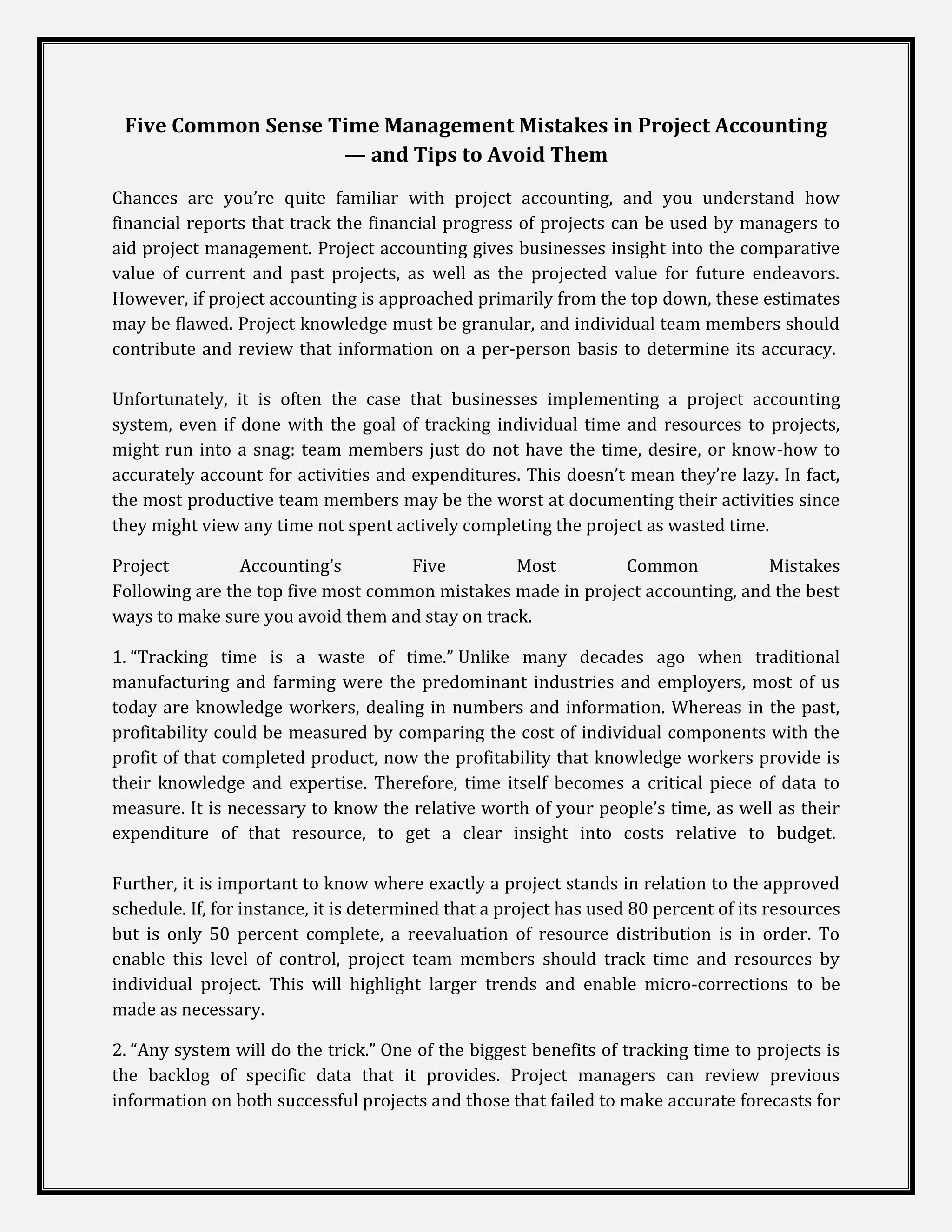 Five Common Sense Time Management Mistakes in Project Accounting
                    — and Tips to Avoid Them
Chances are you’re quite familiar with project accounting, and you understand how
financial reports that track the financial progress of projects can be used by managers to
aid project management. Project accounting gives businesses insight into the comparative
value of current and past projects, as well as the projected value for future endeavors.
However, if project accounting is approached primarily from the top down, these estimates
may be flawed. Project knowledge must be granular, and individual team members should
contribute and review that information on a per-person basis to determine its accuracy.

Unfortunately, it is often the case that businesses implementing a project accounting
system, even if done with the goal of tracking individual time and resources to projects,
might run into a snag: team members just do not have the time, desire, or know-how to
accurately account for activities and expenditures. This doesn’t mean they’re lazy. In fact,
the most productive team members may be the worst at documenting their activities since
they might view any time not spent actively completing the project as wasted time.

Project         Accounting’s        Five         Most        Common            Mistakes
Following are the top five most common mistakes made in project accounting, and the best
ways to make sure you avoid them and stay on track.

1. “Tracking time is a waste of time.” Unlike many decades ago when traditional
manufacturing and farming were the predominant industries and employers, most of us
today are knowledge workers, dealing in numbers and information. Whereas in the past,
profitability could be measured by comparing the cost of individual components with the
profit of that completed product, now the profitability that knowledge workers provide is
their knowledge and expertise. Therefore, time itself becomes a critical piece of data to
measure. It is necessary to know the relative worth of your people’s time, as well as their
expenditure of that resource, to get a clear insight into costs relative to budget.

Further, it is important to know where exactly a project stands in relation to the approved
schedule. If, for instance, it is determined that a project has used 80 percent of its resources
but is only 50 percent complete, a reevaluation of resource distribution is in order. To
enable this level of control, project team members should track time and resources by
individual project. This will highlight larger trends and enable micro-corrections to be
made as necessary.

2. “Any system will do the trick.” One of the biggest benefits of tracking time to projects is
the backlog of specific data that it provides. Project managers can review previous
information on both successful projects and those that failed to make accurate forecasts for
 
