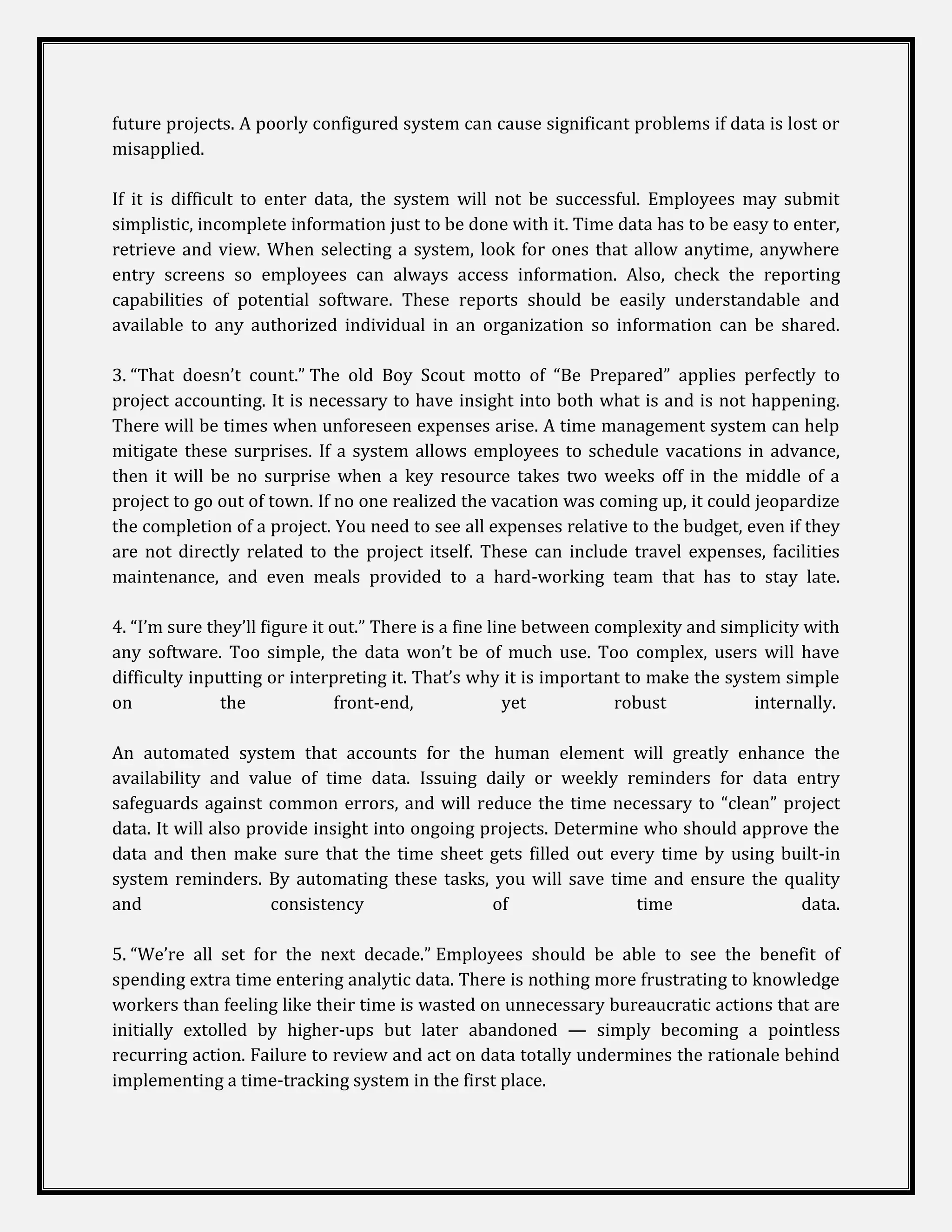 future projects. A poorly configured system can cause significant problems if data is lost or
misapplied.

If it is difficult to enter data, the system will not be successful. Employees may submit
simplistic, incomplete information just to be done with it. Time data has to be easy to enter,
retrieve and view. When selecting a system, look for ones that allow anytime, anywhere
entry screens so employees can always access information. Also, check the reporting
capabilities of potential software. These reports should be easily understandable and
available to any authorized individual in an organization so information can be shared.

3. “That doesn’t count.” The old Boy Scout motto of “Be Prepared” applies perfectly to
project accounting. It is necessary to have insight into both what is and is not happening.
There will be times when unforeseen expenses arise. A time management system can help
mitigate these surprises. If a system allows employees to schedule vacations in advance,
then it will be no surprise when a key resource takes two weeks off in the middle of a
project to go out of town. If no one realized the vacation was coming up, it could jeopardize
the completion of a project. You need to see all expenses relative to the budget, even if they
are not directly related to the project itself. These can include travel expenses, facilities
maintenance, and even meals provided to a hard-working team that has to stay late.

4. “I’m sure they’ll figure it out.” There is a fine line between complexity and simplicity with
any software. Too simple, the data won’t be of much use. Too complex, users will have
difficulty inputting or interpreting it. That’s why it is important to make the system simple
on             the              front-end,             yet          robust          internally.

An automated system that accounts for the human element will greatly enhance the
availability and value of time data. Issuing daily or weekly reminders for data entry
safeguards against common errors, and will reduce the time necessary to “clean” project
data. It will also provide insight into ongoing projects. Determine who should approve the
data and then make sure that the time sheet gets filled out every time by using built-in
system reminders. By automating these tasks, you will save time and ensure the quality
and                   consistency                of                time              data.

5. “We’re all set for the next decade.” Employees should be able to see the benefit of
spending extra time entering analytic data. There is nothing more frustrating to knowledge
workers than feeling like their time is wasted on unnecessary bureaucratic actions that are
initially extolled by higher-ups but later abandoned — simply becoming a pointless
recurring action. Failure to review and act on data totally undermines the rationale behind
implementing a time-tracking system in the first place.
 