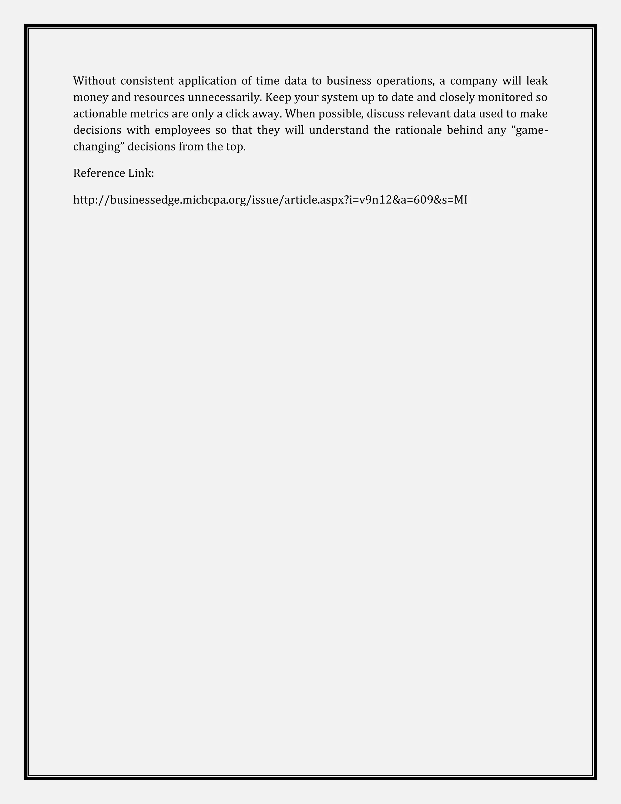 Without consistent application of time data to business operations, a company will leak
money and resources unnecessarily. Keep your system up to date and closely monitored so
actionable metrics are only a click away. When possible, discuss relevant data used to make
decisions with employees so that they will understand the rationale behind any “game-
changing” decisions from the top.

Reference Link:

http://businessedge.michcpa.org/issue/article.aspx?i=v9n12&a=609&s=MI
 