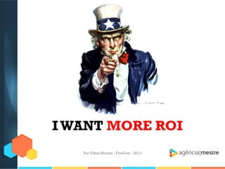 I WANT MORE ROI
Por Fábio Ricotta - FiveCon - 2013

 
