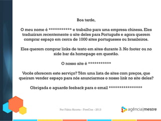 Boa tarde,
O meu nome é *********** e trabalho para uma empresa chinesa. Eles
traduziram recentemente o site deles para Português e agora querem
comprar espaço em cerca de 1000 sites portugueses ou brasileiros.
Eles querem comprar links de texto em sites durante 3. No footer ou no
side bar da homepage em questão.
O nosso site é ***********
Vocês oferecem este serviço? Têm uma lista de sites com preços, que
queiram vender espaço para nós anunciarmos o nosso link no site deles?
Obrigada e aguardo feeback para o email ****************

Por Fábio Ricotta - FiveCon - 2013

 
