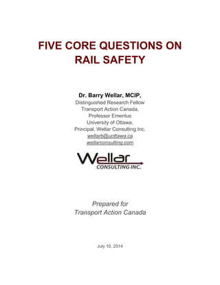 FIVE CORE QUESTIONS ON
RAIL SAFETY
Dr. Barry Wellar, MCIP,
Distinguished Research Fellow
Transport Action Canada,
Professor Emeritus
University of Ottawa,
Principal, Wellar Consulting Inc.
wellarb@uottawa.ca
wellarconsulting.com
Prepared for
Transport Action Canada
July 10, 2014
 