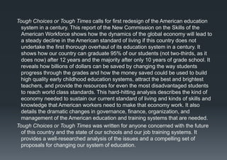 Tough Choices or Tough Times calls for first redesign of the American education
system in a century. This report of the New Commission on the Skills of the
American Workforce shows how the dynamics of the global economy will lead to
a steady decline in the American standard of living if this country does not
undertake the first thorough overhaul of its education system in a century. It
shows how our country can graduate 95% of our students (not two-thirds, as it
does now) after 12 years and the majority after only 10 years of grade school. It
reveals how billions of dollars can be saved by changing the way students
progress through the grades and how the money saved could be used to build
high quality early childhood education systems, attract the best and brightest
teachers, and provide the resources for even the most disadvantaged students
to reach world class standards. This hard-hitting analysis describes the kind of
economy needed to sustain our current standard of living and kinds of skills and
knowledge that American workers need to make that economy work. It also
details the dramatic changes in governance, finance, organization, and
management of the American education and training systems that are needed.
Tough Choices or Tough Times was written for anyone concerned with the future
of this country and the state of our schools and our job training systems. It
provides a well-researched analysis of the issues and a compelling set of
proposals for changing our system of education.
 