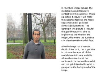 In the third image I chose the
model is making strong eye
contact with the audience. This is
a positive because it will make
the audience feel like the model
has some kind of personal
connection with them. The
lighting in this picture is natural
this good because its able to
brighten up the whole of the
image , this means the audience
can clearly see the models face.
Also the image has a narrow
depth of feel to it , this is positive
in this case because all of the
models face is in view and this
allows the attention of the
audience to be just on the model
and not get distracted by what is
going on in the background of the
image.

 