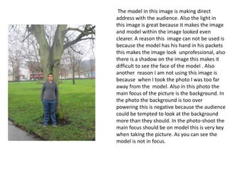 The model in this image is making direct
address with the audience. Also the light in
this image is great because it makes the image
and model within the image looked even
clearer. A reason this image can not be used is
because the model has his hand in his packets
this makes the image look unprofessional, also
there is a shadow on the image this makes it
difficult to see the face of the model . Also
another reason I am not using this image is
because when I took the photo I was too far
away from the model. Also in this photo the
main focus of the picture is the background. In
the photo the background is too over
powering this is negative because the audience
could be tempted to look at the background
more than they should. In the photo-shoot the
main focus should be on model this is very key
when taking the picture. As you can see the
model is not in focus.

 