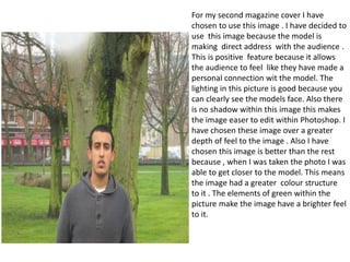 .

For my second magazine cover I have
chosen to use this image . I have decided to
use this image because the model is
making direct address with the audience .
This is positive feature because it allows
the audience to feel like they have made a
personal connection wit the model. The
lighting in this picture is good because you
can clearly see the models face. Also there
is no shadow within this image this makes
the image easer to edit within Photoshop. I
have chosen these image over a greater
depth of feel to the image . Also I have
chosen this image is better than the rest
because , when I was taken the photo I was
able to get closer to the model. This means
the image had a greater colour structure
to it . The elements of green within the
picture make the image have a brighter feel
to it.

 