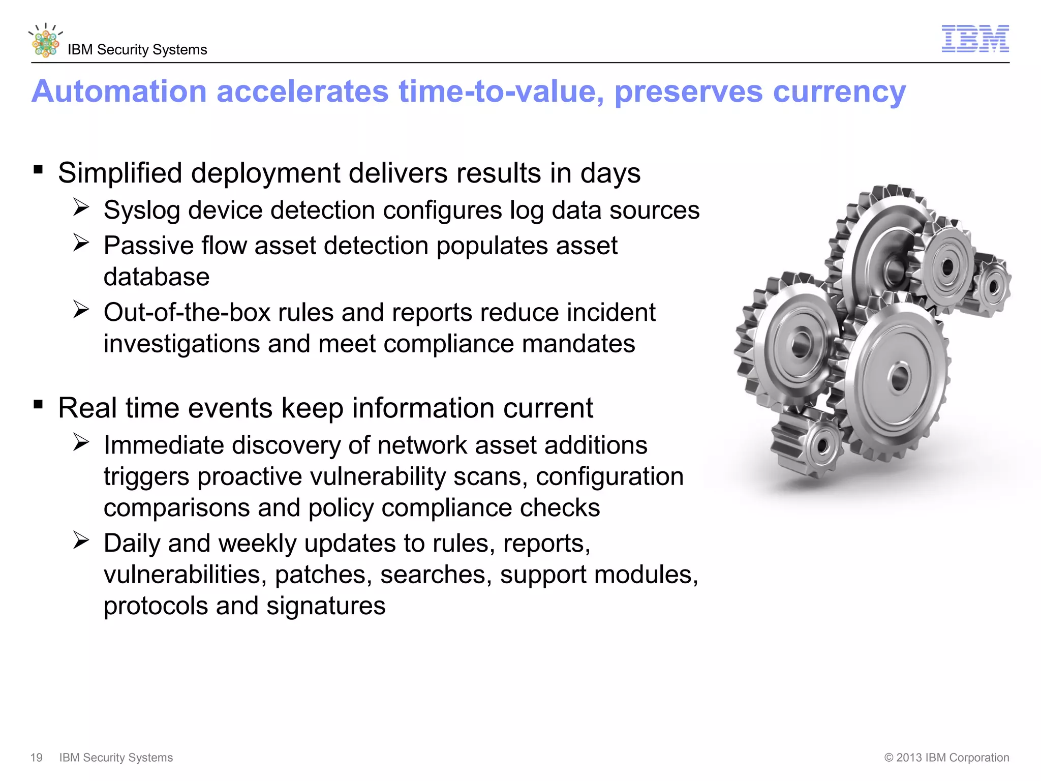 IBM Security Systems

Automation accelerates time-to-value, preserves currency
 Simplified deployment delivers results in days
 Syslog device detection configures log data sources
 Passive flow asset detection populates asset
database
 Out-of-the-box rules and reports reduce incident
investigations and meet compliance mandates

 Real time events keep information current
 Immediate discovery of network asset additions
triggers proactive vulnerability scans, configuration
comparisons and policy compliance checks
 Daily and weekly updates to rules, reports,
vulnerabilities, patches, searches, support modules,
protocols and signatures

19

IBM Security Systems

© 2013 IBM Corporation

 