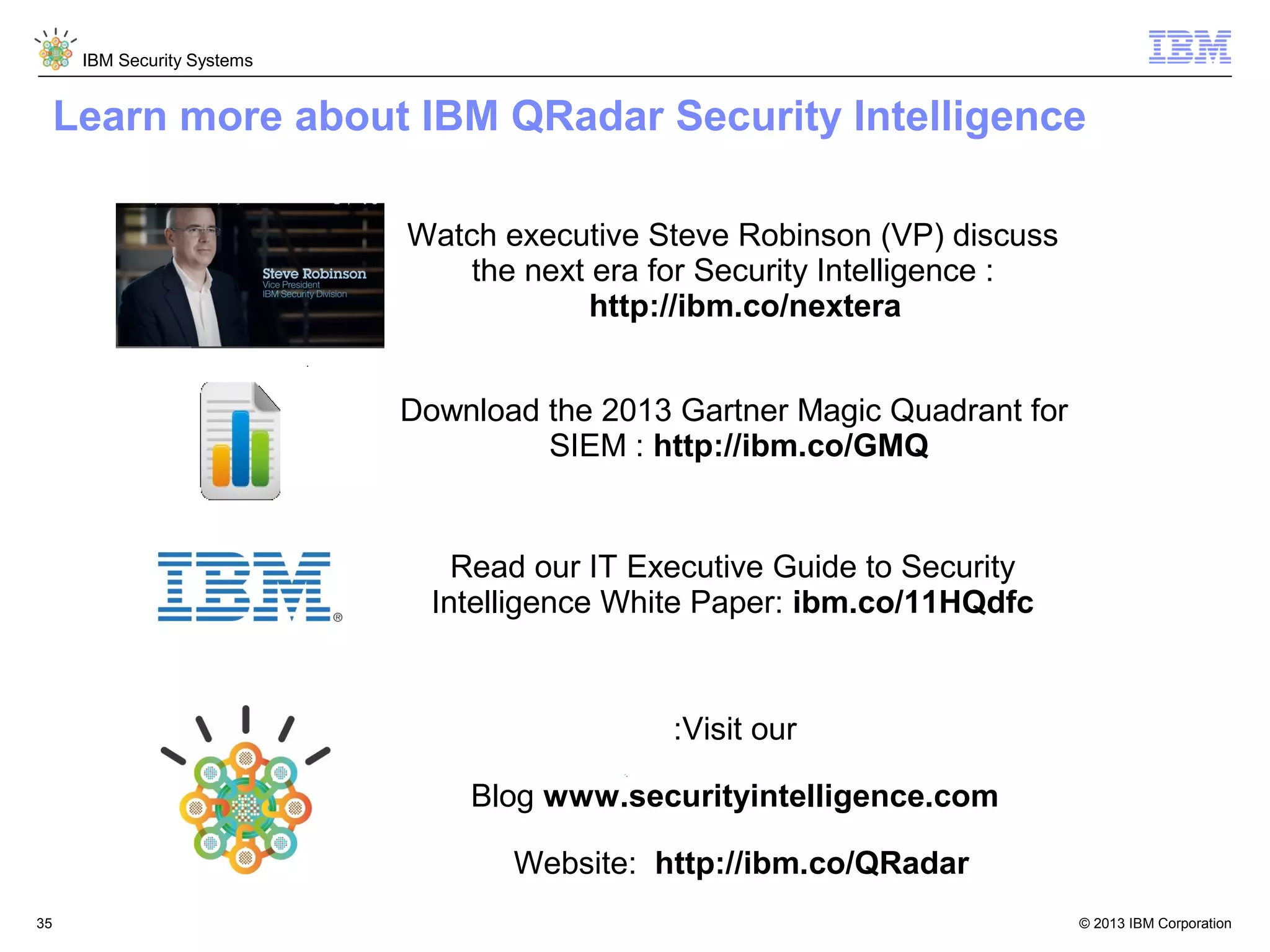 IBM Security Systems

Learn more about IBM QRadar Security Intelligence
Watch executive Steve Robinson (VP) discuss
the next era for Security Intelligence :
http://ibm.co/nextera
Download the 2013 Gartner Magic Quadrant for
SIEM : http://ibm.co/GMQ

Read our IT Executive Guide to Security
Intelligence White Paper: ibm.co/11HQdfc

:Visit our
Blog www.securityintelligence.com
Website: http://ibm.co/QRadar
35

© 2013 IBM Corporation

 