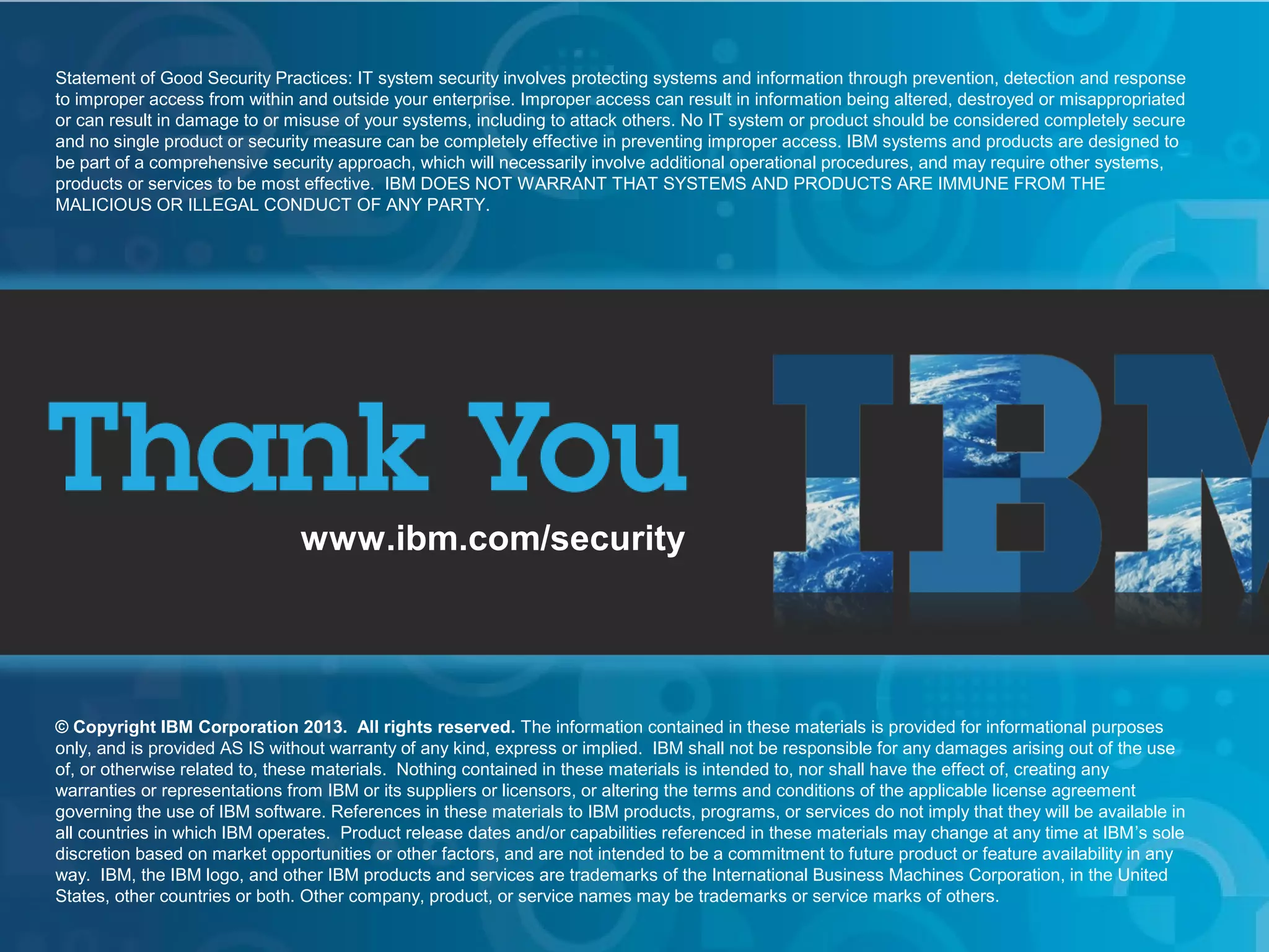 IBM Security Systems
Statement of Good Security Practices: IT system security involves protecting systems and information through prevention, detection and response
to improper access from within and outside your enterprise. Improper access can result in information being altered, destroyed or misappropriated
or can result in damage to or misuse of your systems, including to attack others. No IT system or product should be considered completely secure
and no single product or security measure can be completely effective in preventing improper access. IBM systems and products are designed to
be part of a comprehensive security approach, which will necessarily involve additional operational procedures, and may require other systems,
products or services to be most effective. IBM DOES NOT WARRANT THAT SYSTEMS AND PRODUCTS ARE IMMUNE FROM THE
MALICIOUS OR ILLEGAL CONDUCT OF ANY PARTY.

www.ibm.com/security

© Copyright IBM Corporation 2013. All rights reserved. The information contained in these materials is provided for informational purposes
only, and is provided AS IS without warranty of any kind, express or implied. IBM shall not be responsible for any damages arising out of the use
of, or otherwise related to, these materials. Nothing contained in these materials is intended to, nor shall have the effect of, creating any
warranties or representations from IBM or its suppliers or licensors, or altering the terms and conditions of the applicable license agreement
governing the use of IBM software. References in these materials to IBM products, programs, or services do not imply that they will be available in
all countries in which IBM operates. Product release dates and/or capabilities referenced in these materials may change at any time at IBM’s sole
discretion based on market opportunities or other factors, and are not intended to be a commitment to future product or feature availability in any
way. IBM, the IBM logo, and other IBM products and services are trademarks of the International Business Machines Corporation, in the United
States, other countries or both. Other company, product, or service names may be trademarks or service marks of others.
36

IBM Security Systems

© 2013 IBM Corporation

 