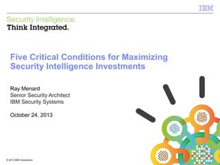 IBM Security Systems

Five Critical Conditions for Maximizing
Security Intelligence Investments
Ray Menard
Senior Security Architect
IBM Security Systems
October 24, 2013

© 2013 IBM Corporation
1

© 2013 IBM Corporation

 