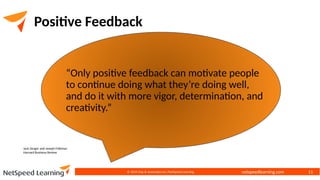 netspeedlearning.com
© 2024 Clay & Associates Inc./NetSpeed Learning 11
Positive Feedback
“Only positive feedback can motivate people
to continue doing what they’re doing well,
and do it with more vigor, determination, and
creativity.”
Jack Zenger and Joseph Folkman
Harvard Business Review
 