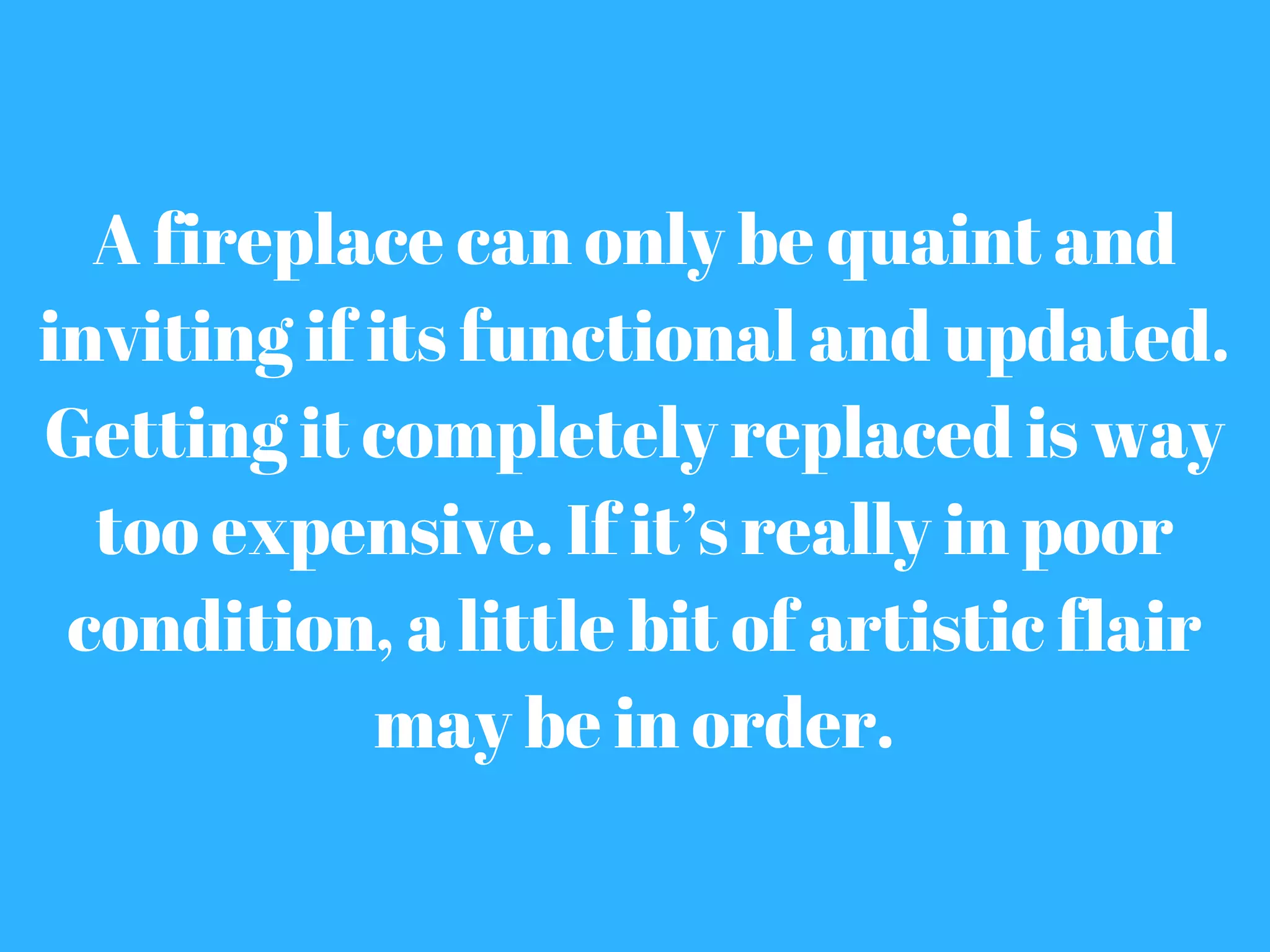 A fireplace can only be quaint and
inviting if its functional and updated.
Getting it completely replaced is way
too expensive. If it’s really in poor
condition, a little bit of artistic flair
may be in order.
 