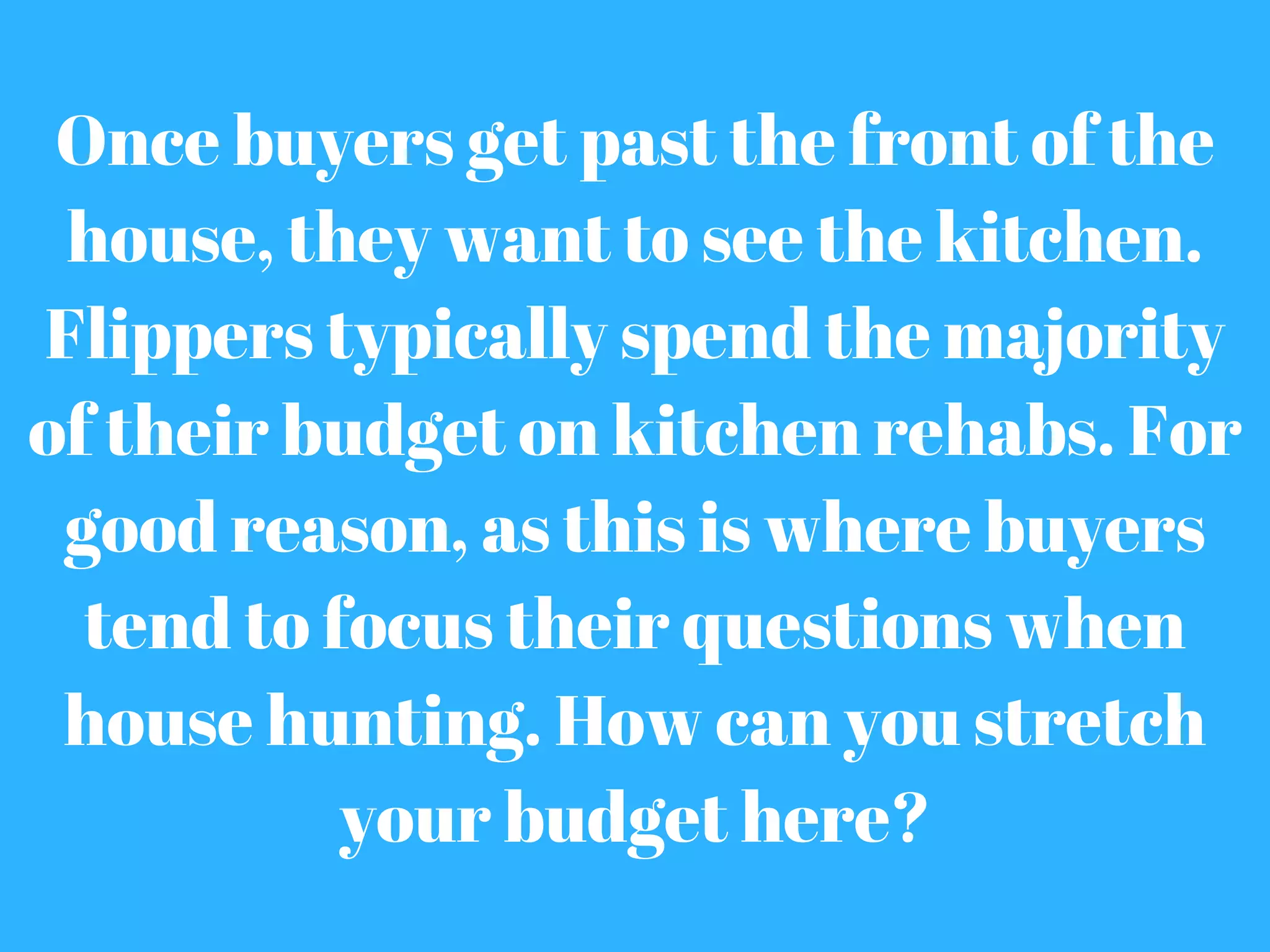 Once buyers get past the front of the
house, they want to see the kitchen.
Flippers typically spend the majority
of their budget on kitchen rehabs. For
good reason, as this is where buyers
tend to focus their questions when
house hunting. How can you stretch
your budget here?
 