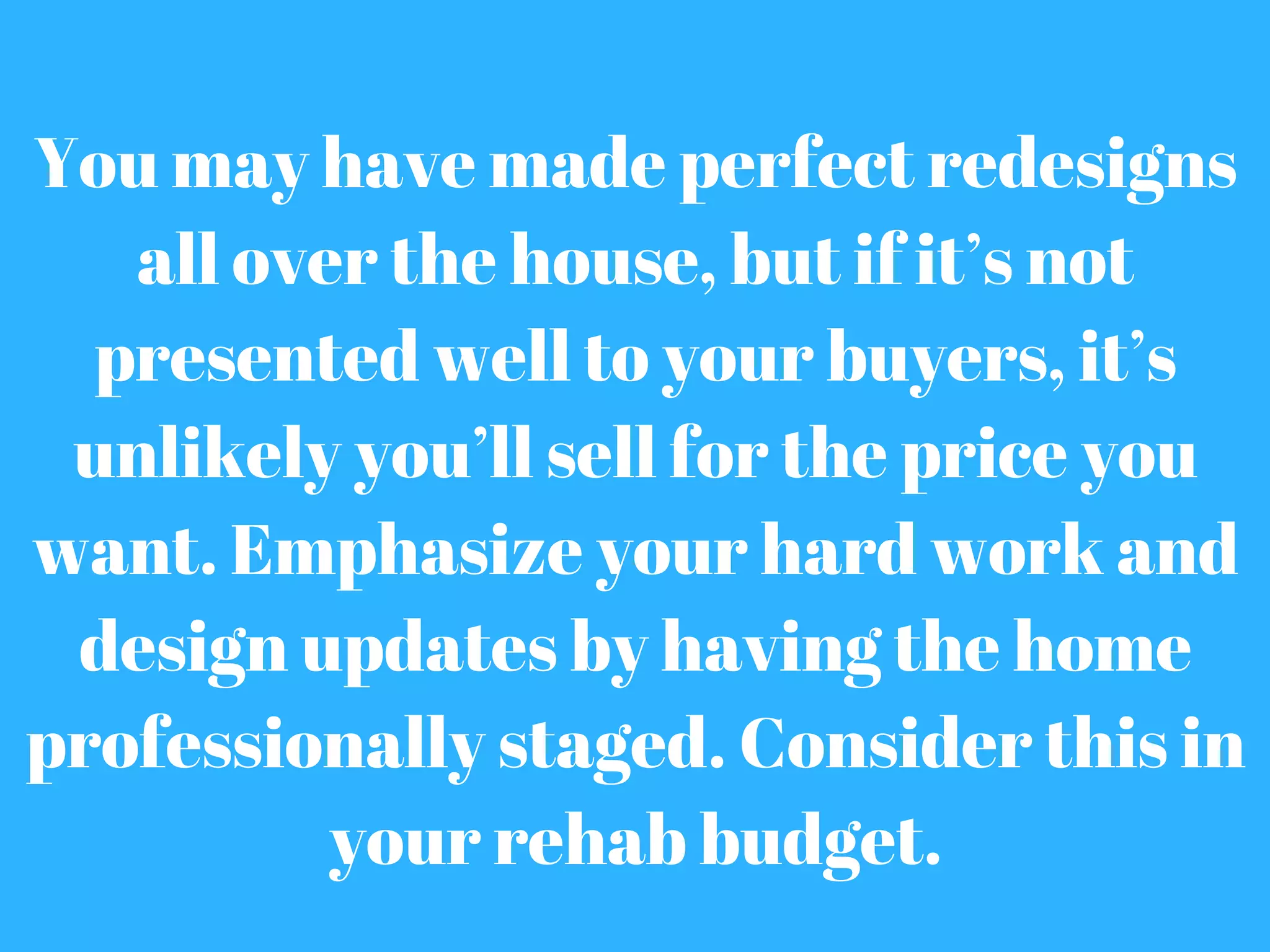 You may have made perfect redesigns
all over the house, but if it’s not
presented well to your buyers, it’s
unlikely you’ll sell for the price you
want. Emphasize your hard work and
design updates by having the home
professionally staged. Consider this in
your rehab budget.
 