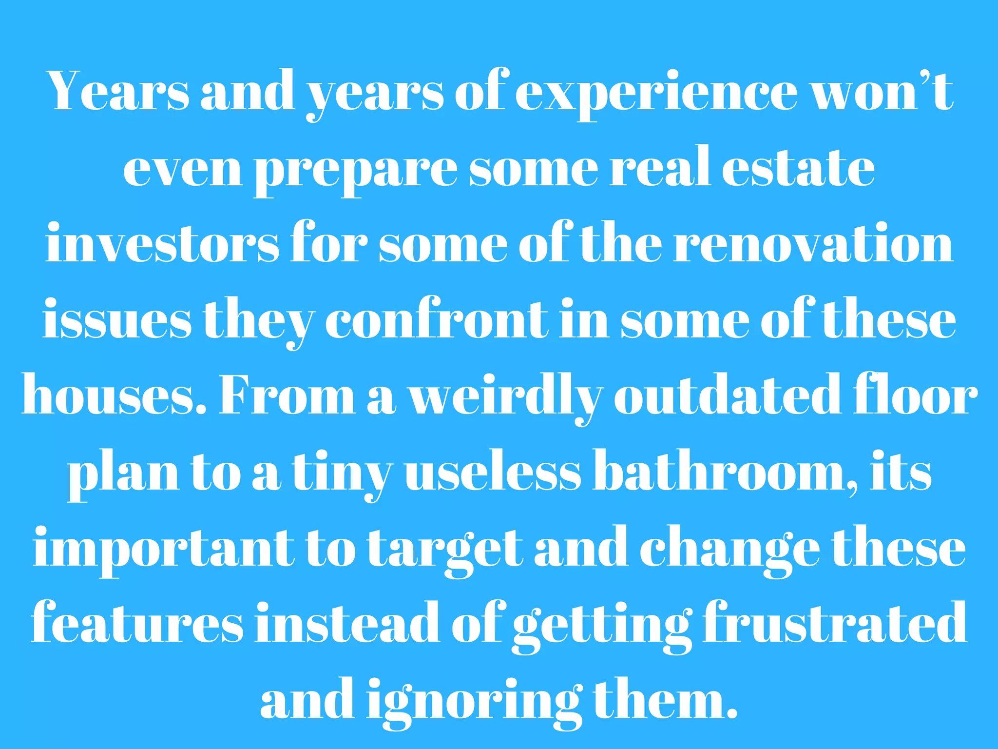 Years and years of experience won’t
even prepare some real estate
investors for some of the renovation
issues they confront in some of these
houses. From a weirdly outdated floor
plan to a tiny useless bathroom, its
important to target and change these
features instead of getting frustrated
and ignoring them.
 