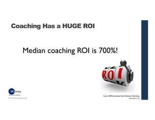 Coaching Has a HUGE ROI 
Median coaching ROI is 700%! 
Source: 2009 International Coach Federation Client Study 
© 2013-20...