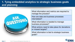 1. Tying embedded analytics to strategic business goals
and planning
Slide 11 © 2017 Enterprise Management Associates, Inc.
What information and metrics are required to
manage the process?
How are data and business processes
interrelated?
What information is needed to manage
business processes?
What actions need to take place for deviations
or missed targets?
What information is tied to strategic business
goals?
 