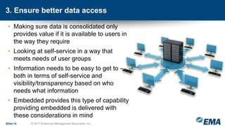 3. Ensure better data access
• Making sure data is consolidated only
provides value if it is available to users in
the way they require
• Looking at self-service in a way that
meets needs of user groups
• Information needs to be easy to get to –
both in terms of self-service and
visibility/transparency based on who
needs what information
• Embedded provides this type of capability
providing embedded is delivered with
these considerations in mind
Slide 14 © 2017 Enterprise Management Associates, Inc.
 