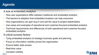 Agenda
A look at embedded analytics
• How user expectations differ between traditional and embedded analytics
• The barriers to adoption that embedded analytics can help overcome
• How organizations can gain buy-in and sell the value to project stakeholders
• Use cases and examples of operational and customer-focused embedded analytics
• Technical requirements and differences of both operational and customer-focused
embedded analytics
5 critical success factors
• Tying embedded analytics to strategic business goals and planning
• Focus on information visibility across the organization
• Ensure better data access
• Real-time value
• Constant visibility
Slide 2
 