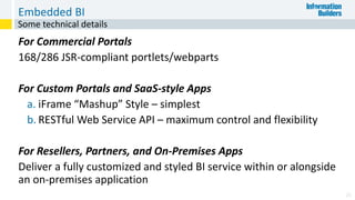 Embedded BI
For Commercial Portals
168/286 JSR-compliant portlets/webparts
For Custom Portals and SaaS-style Apps
a. iFrame “Mashup” Style – simplest
b. RESTful Web Service API – maximum control and flexibility
For Resellers, Partners, and On-Premises Apps
Deliver a fully customized and styled BI service within or alongside
an on-premises application
26
Some technical details
 