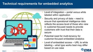 Technical requirements for embedded analytics
• Level of integration – portal versus white
labeled within application
• Security and privacy of data – need to
ensure that operational intelligence data
reflects the access level of those who view
it; customer-focused needs to provide
customers with trust that their data is
secure
• Potential need for multi-tenancy for
customer-focused embedded analytics
• Level of embedded access – URL to white
labeling – what type works best may differ
based on use case
Slide 8 © 2017 Enterprise Management Associates, Inc.
 