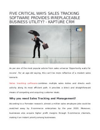 FIVE CRITICAL WAYS SALES TRACKING
SOFTWARE PROVIDES IRREPLACEABLE
BUSINESS UTILITY? - KAPTURE CRM
As per one of the most popular advice from sales universe ‘Opportunity waits for
no-one’. For an age-old saying, this can’t be more reflective of a modern sales
scenario.
Sales tracking software combines multiple sales duties and directs each
activity along its most efficient path. It provides a direct and straightforward
means of competing and acquiring customer deals.
Why you need Sales Tracking and Management?
According to a Forrester research, almost a million sales employee jobs could be
snatched away by E-commerce enterprises by the year 2020. Moreover,
businesses also acquire higher profit margins through E-commerce channels,
making it an instant priority among businesses.
 
