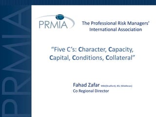 The Professional Risk Managers’
                 International Association


“Five C’s: Character, Capacity,
Capital, Conditions, Collateral”


        Fahad Zafar MBA(Bradford), BSc (Middlesex)
        Co Regional Director
 