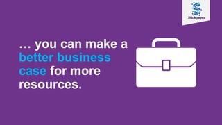 … you can make a
better business
case for more
resources.
 