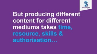 But producing different
content for different
mediums takes time,
resource, skills &
authorisation…
 