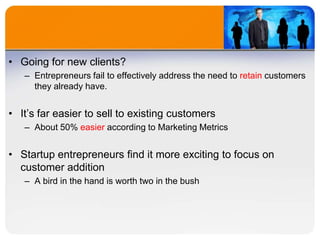 • Going for new clients?
– Entrepreneurs fail to effectively address the need to retain customers
they already have.
• It’s far easier to sell to existing customers
– About 50% easier according to Marketing Metrics
• Startup entrepreneurs find it more exciting to focus on
customer addition
– A bird in the hand is worth two in the bush
 