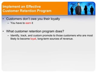 Implement an Effective
Customer Retention Program
• Customers don’t owe you their loyalty
– You have to earn it
• What customer retention program does?
– Identify, track, and custom promote to those customers who are most
likely to become loyal, long-term sources of revenue.
 