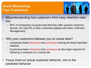 Avoid Misreading
Your Customers
• Misunderstanding how customers think keep retention rates
low
– 80% of companies surveyed said that they offer superior customer
service, but only 8% of their customers agreed with them. (Harvard
Management)
• Why your customers followed you on social sites?
– companies listed discounts and purchases among the least important
reasons.
– Customers listed discounts and purchases as the major reasons for
following a company on a social site
• Focus more on actual customer behavior, not on the
predicted behavior
 