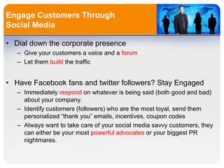Engage Customers Through
Social Media
• Dial down the corporate presence
– Give your customers a voice and a forum
– Let them build the traffic
• Have Facebook fans and twitter followers? Stay Engaged
– Immediately respond on whatever is being said (both good and bad)
about your company.
– Identify customers (followers) who are the most loyal, send them
personalized “thank you” emails, incentives, coupon codes
– Always want to take care of your social media savvy customers, they
can either be your most powerful advocates or your biggest PR
nightmares.
 