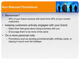 Run Relevant Promotions
• Remember?
– 80% of your future revenue will come from 20% of your current
customers.
• keeping customers actively engaged with your brand
– Make them feel good about doing business with you
– Encourage them to do more of the same
• On a more personal note:
– Promotions such as sending promotional gifts, birthday cards, or
staying in touch over the holidays
 