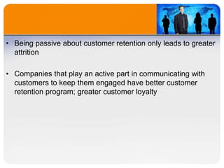 • Being passive about customer retention only leads to greater
attrition
• Companies that play an active part in communicating with
customers to keep them engaged have better customer
retention program; greater customer loyalty
 