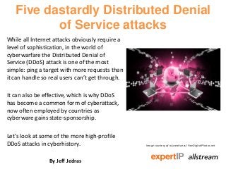 Five dastardly Distributed Denial
          of Service attacks
While all Internet attacks obviously require a
level of sophistication, in the world of
cyberwarfare the Distributed Denial of
Service (DDoS) attack is one of the most
simple: ping a target with more requests than
it can handle so real users can’t get through.

It can also be effective, which is why DDoS
has become a common form of cyberattack,
now often employed by countries as
cyberware gains state-sponsorship.

Let’s look at some of the more high-profile
DDoS attacks in cyberhistory.                    Image courtesy of rajcreationzs/ FreeDigitalPhotos.net




                By Jeff Jedras
 