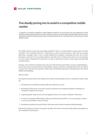 PERSPECTIVE
Five deadly pricing sins to avoid in a competitive mobile
market
In response to increasing competition, mobile operators tended to cut service prices. But now, operators are more
careful in targeting their promotions not only to reduce price but also to drive usage, and potentially subscriber tenure.
Nonetheless well-intentioned promotions have not had the desired results. In this article we set out the reasons and the
pitfalls to avoid.




The mobile industry is becoming increasingly competitive. There is a constant battle to acquire, grow and retain
subscribers. The competitive intensity is evidenced by a surge in price promotions, often with one operator
launching a campaign, which in turn is quickly followed by competitors responding with their own ‘counter’
promotion. In the past, this has usually resulted in wave after wave of cutting service prices, but now operators
are more careful in targeting their promotions not only to reduce price but also to drive usage, and potentially
subscriber tenure.

However, in this maelstrom of frequent discounts, even well-intentioned promotions can have undesired effects –
at best, they may not increase Minutes of Usage (MoU), customer acquisition or Average Revenue Per User (ARPU);
at worst, they could harm the operator’s brand while considerably impacting its Average Revenue Per Minute
(ARPM) and profitability.

What are these?

Our experience shows there are five deadly sins to avoid in pricing mobile services in competitive markets. These
are:

 1. Thinking that use of simple and cheap tariffs alone will lead to success;

 2. Resorting to further price cuts to drive customer acquisition, even though the operator’s tariff plans are
    already the cheapest in the market;

 3. Targeting popular single services with very aggressive price cuts to switch competitors’ subscribers;

 4. In search of competitive differentiation, offering cost-blind, flat-rate tariffs; i.e. not accounting for variations
    in cost to serve at different times of the day;

 5. Developing acquisition-focused pricing for SIM starter packs without considering SIM disposability;

Indeed, price reductions, however innovative, may help in the short-term but do not fully address the problem nor
are sustainable in the long-term.




                                                                                                                       1
 