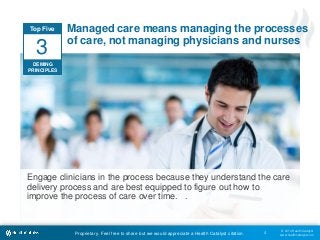 © 2014 Health Catalyst
www.healthcatalyst.comProprietary. Feel free to share but we would appreciate a Health Catalyst citation.
Managed care means managing the processes
of care, not managing physicians and nurses
4
Engage clinicians in the process because they understand the care
delivery process and are best equipped to figure out how to
improve the process of care over time. .
Top Five
DEMING
PRINCIPLES
3
 