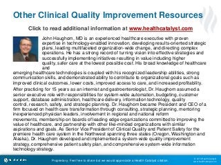 © 2014 Health Catalyst
www.healthcatalyst.comProprietary. Feel free to share but we would appreciate a Health Catalyst citation.
Other Clinical Quality Improvement Resources
Click to read additional information at www.healthcatalyst.com
John Haughom, MD is an experienced healthcare executive with proven
expertise in technology-enabled innovation, developing results-oriented strategic
plans, leading multifaceted organization-wide change, and directing complex
operations. He has a strong record of turning vision into effective strategies and
successfully implementing initiatives resulting in value including higher
quality, safer care at the lowest possible cost. His broad knowledge of healthcare
and
emerging healthcare technologies is coupled with his recognized leadership abilities, strong
communication skills, and demonstrated ability to contribute to organizational goals such as
improved clinical outcomes, lower costs, improved access to care, and increased profitability.
After practicing for 15 years as an internist and gastroenterologist, Dr. Haughom assumed a
senior executive role with responsibilities for system-wide automation, budgeting, customer
support, database administration, healthcare delivery, information technology, quality
control, research, safety, and strategic planning. Dr. Haughom became President and CEO of a
firm focused on health care transformation through consulting, strategic planning, mentoring
inexperienced physician leaders, involvement in regional and national reform
movements, membership on boards of leading edge organizations committed to improving the
value of healthcare, and partnership with other like-minded organizations with similar
aspirations and goals. As Senior Vice President of Clinical Quality and Patient Safety for the
premiere health care system in the Northwest spanning three states (Oregon, Washington and
Alaska), Dr. Haughom developed and implemented a system-wide quality improvement
strategy, comprehensive patient safety plan, and comprehensive system-wide information
technology strategy.
 