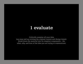 1 evaluate
                Critically examine all your data
(you may end up revising the original content and design intent).
   Break down the material into its simplest components – the
 what, why, and how of the idea you are trying to communicate.
 