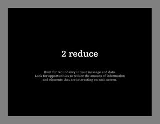 2 reduce
      Hunt for redundancy in your message and data.
Look for opportunities to reduce the amount of information
     and elements that are interacting on each screen. 
 
