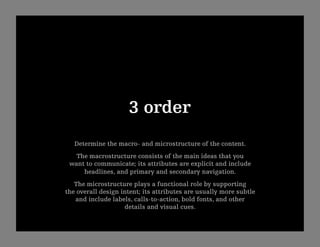 3 order
   Determine the macro- and microstructure of the content. 
   The macrostructure consists of the main ideas that you
 want to communicate; its attributes are explicit and include
     headlines, and primary and secondary navigation.
   The microstructure plays a functional role by supporting
the overall design intent; its attributes are usually more subtle
   and include labels, calls-to-action, bold fonts, and other
                    details and visual cues.
 