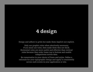 4 design
Design and adhere to grids but make them implicit not explicit.
       Only use graphic rules when absolutely necessary.
     If you must use rules, then make them thin not thick.
  Horizontal rules are more useful and effective than vertical
   rules because they order items top to bottom and enable 
                   comparisons across data.
  Be conservative in your choice of fonts and styles. Deﬁne a
rationale for your typographic design and apply it consistently
         across each screen in your application or site.
 