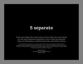 5 separate
Color and weight (the visual mass of form, ﬁeld, line, and letters)
  are the most important materials to use to help you separate
 layers of information, establish hierarchy, and achieve clarity.
    “If one limits strong, heavy, rich, and solid colors to the small areas of extremes, then
expressive and beautiful colored area patterns occur....Large area background or base-colors
do their work most quietly, allowing the smaller, bright areas to stand out most vividly, if the
                             former are muted, grayish, or neutral.”

                                       Eduard Imhof
                               Cartographic Relief Presentation
                                        (Berlin, 1982)
 